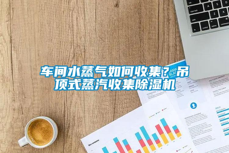 車間水蒸氣如何收集？吊頂式蒸汽收集除濕機