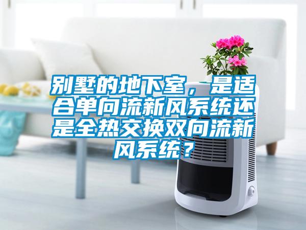 別墅的地下室，是適合單向流新風(fēng)系統(tǒng)還是全熱交換雙向流新風(fēng)系統(tǒng)？